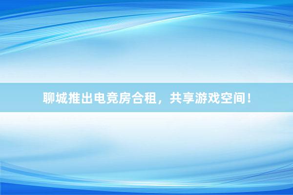 聊城推出电竞房合租，共享游戏空间！