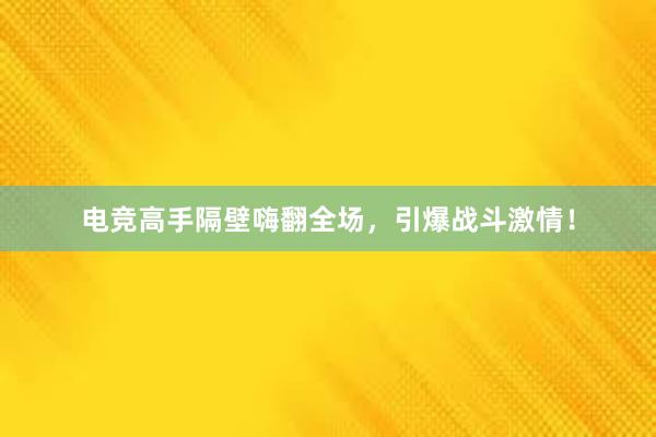 电竞高手隔壁嗨翻全场，引爆战斗激情！