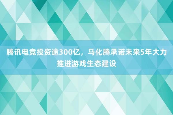 腾讯电竞投资逾300亿，马化腾承诺未来5年大力推进游戏生态建设