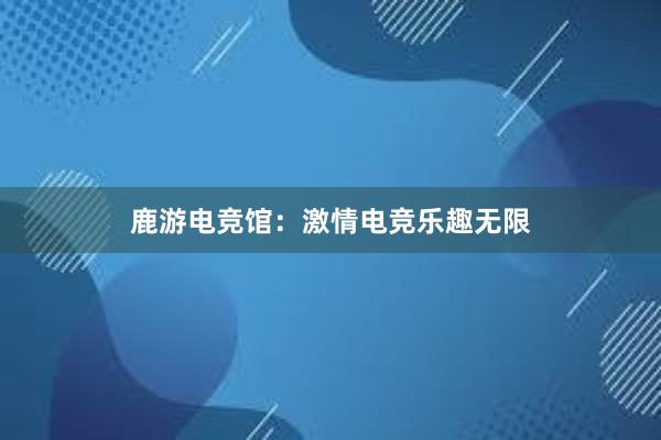 鹿游电竞馆：激情电竞乐趣无限